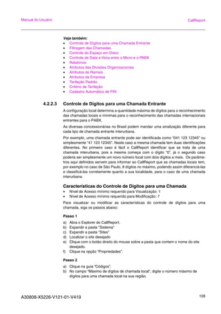 A30808-X5226-V121-01-V419 108
Manual do Usuário CallReport
Veja também:
• Controle de Dígitos para uma Chamada Entrante
• Filtragem das Chamadas
• Controle do Espaço em Disco
• Controle de Data e Hora entre o Micro e o PABX
• Relatórios
• Atributos das Divisões Organizacionais
• Atributos de Ramais
• Atributos da Empresa
• Tarifação Padrão
• Critério de Tarifação
• Cadastro Automático de PIN
4.2.2.3 Controle de Dígitos para uma Chamada Entrante
A configuração local determina a quantidade máxima de dígitos para o reconhecimento
das chamadas locais e mínimas para o reconhecimento das chamadas internacionais
entrantes para o PABX.
As diversas concessionárias no Brasil podem mandar uma sinalização diferente para
cada tipo de chamada entrante interurbana.
Por exemplo, uma chamada entrante pode ser identificada como “041 123 12345” ou
simplesmente “41 123 12345”. Neste caso a mesma chamada tem duas identificações
diferentes. No primeiro caso é fácil o CallReport identificar que se trata de uma
chamada interurbana, pois a mesma começa com o dígito “0”, já o segundo caso
poderia ser simplesmente um novo número local com dois dígitos a mais. Os parâme-
tros aqui definidos servem para informar ao CallReport que as chamadas locais tem,
por exemplo no caso de São Paulo, 8 dígitos no máximo, podendo assim diferenciá-las
e classificá-las corretamente quanto a sua localidade, para o caso de uma chamada
interurbana.
Características do Controle de Dígitos para uma Chamada
• Nível de Acesso mínimo requerido para Visualização: 1
• Nível de Acesso mínimo requerido para Modificação: 7
Para visualizar ou modificar as características do controle de dígitos para uma
chamada, siga os passos abaixo:
Passo 1
a) Abra o Explorer do CallReport.
b) Expandir a pasta "Sistema"
c) Expandir a pasta "Sites"
d) Localizar o site desejado
e) Clique com o botão direito do mouse sobre a pasta que contem o nome do site
desejado.
f) Clique na opção “Propriedades”.
Passo 2
a) Clique na guia “Códigos”.
b) No campo “Máximo de dígitos de chamada local”, digite o número máximo de
dígitos para uma chamada local na sua região.
 
