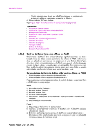 A30808-X5226-V121-01-V419 111
Manual do Usuário CallReport
– “Excluir registros”, caso deseje que o CallReport apague os registros mais
antigos com a falta de espaço para armazenar os Bilhetes.
c) Clique no botão “OK” para finalizar.
Veja “Figura 4.33“ - “Guia Parâmetros de Configuração” da página 102
Veja também:
• Códigos de Área de Acesso
• Controle de Dígitos para uma Chamada Entrante
• Filtragem das Chamadas
• Controle de Data e Hora entre o Micro e o PABX
• Relatórios
• Atributos das Divisões Organizacionais
• Atributos de Ramais
• Atributos da Empresa
• Tarifação Padrão
• Critério de Tarifação
• Cadastro Automático de PIN
4.2.2.6 Controle de Data e Hora entre o Micro e o PABX
Determina se o CallReport deve sinalizar diferenças significativas entre a sua data e
hora (do micro) e a data e hora de recebimento dos bilhetes do PABX. Este recurso
deve ser aplicado em centrais que não disponham de uma “Bateria Interna” para
alimentar o relógio em caso de desligamento. Neste caso, quando este tipo de equipa-
mento é desligado a data e hora voltam para um valor padrão. Com este recurso habi-
litado os bilhetes são armazenados no sistema, porém sem custo. Cabe ao Usuário
Administrador retarifar estes bilhetes, após acertar sua data e hora.
Características do Controle de Data e Hora entre o Micro e o PABX
• Nível de Acesso mínimo requerido para Visualização: 1
• Nível de Acesso mínimo requerido para Modificação: 7
Para visualizar ou modificar as características do controle de data e hora entre o Micro
e o PABX, siga os passos abaixo:
Passo 1
a) Abra o Explorer do CallReport.
b) Expandir a pasta "Sistema"
c) Expandir a pasta "Sites"
d) Localizar o site desejado
e) Clique com o botão direito do mouse sobre a pasta que contem o nome do site
desejado.
f) Clique na opção “Propriedades”.
Passo 2
a) Clique na guia “Parâmetros de Configuração”.
b) Assinale a opção “Controlar consistência de data/hora entre PABX e PC” caso seja
utilizado este recurso.
c) Determine a diferença máxima aceita pelo CallReport para considerar válido o
bilhete (caso utilize esta facilidade, recomenda-se colocar um valor por volta de 60
minutos, por causa do horário de verão).
 