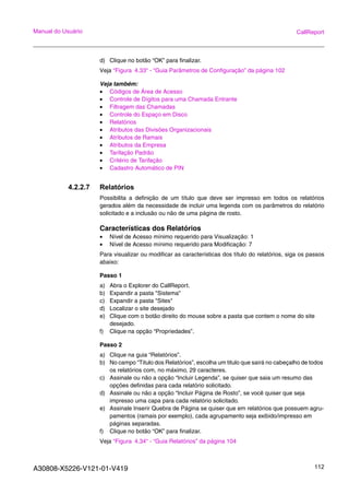 A30808-X5226-V121-01-V419 112
Manual do Usuário CallReport
d) Clique no botão “OK” para finalizar.
Veja “Figura 4.33“ - “Guia Parâmetros de Configuração” da página 102
Veja também:
• Códigos de Área de Acesso
• Controle de Dígitos para uma Chamada Entrante
• Filtragem das Chamadas
• Controle do Espaço em Disco
• Relatórios
• Atributos das Divisões Organizacionais
• Atributos de Ramais
• Atributos da Empresa
• Tarifação Padrão
• Critério de Tarifação
• Cadastro Automático de PIN
4.2.2.7 Relatórios
Possibilita a definição de um título que deve ser impresso em todos os relatórios
gerados além da necessidade de incluir uma legenda com os parâmetros do relatório
solicitado e a inclusão ou não de uma página de rosto.
Características dos Relatórios
• Nível de Acesso mínimo requerido para Visualização: 1
• Nível de Acesso mínimo requerido para Modificação: 7
Para visualizar ou modificar as características dos título do relatórios, siga os passos
abaixo:
Passo 1
a) Abra o Explorer do CallReport.
b) Expandir a pasta "Sistema"
c) Expandir a pasta "Sites"
d) Localizar o site desejado
e) Clique com o botão direito do mouse sobre a pasta que contem o nome do site
desejado.
f) Clique na opção “Propriedades”.
Passo 2
a) Clique na guia “Relatórios”.
b) No campo “Titulo dos Relatórios”, escolha um titulo que sairá no cabeçalho de todos
os relatórios com, no máximo, 29 caracteres.
c) Assinale ou não a opção “Incluir Legenda”, se quiser que saia um resumo das
opções definidas para cada relatório solicitado.
d) Assinale ou não a opção “Incluir Página de Rosto”, se você quiser que seja
impresso uma capa para cada relatório solicitado.
e) Assinale Inserir Quebra de Página se quiser que em relatórios que possuem agru-
pamentos (ramais por exemplo), cada agrupamento seja exibido/impresso em
páginas separadas.
f) Clique no botão “OK” para finalizar.
Veja “Figura 4.34“ - “Guia Relatórios” da página 104
 