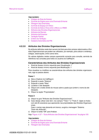 A30808-X5226-V121-01-V419 113
Manual do Usuário CallReport
Veja também:
• Códigos de Área de Acesso
• Controle de Dígitos para uma Chamada Entrante
• Filtragem das Chamadas
• Controle do Espaço em Disco
• Controle de Data e Hora entre o Micro e o PABX
• Atributos das Divisões Organizacionais
• Atributos de Ramais
• Atributos da Empresa
• Tarifação Padrão
• Critério de Tarifação
• Cadastro Automático de PIN
4.2.2.8 Atributos das Divisões Organizacionais
Os atributos definidos neste item servem de título para dois campos relacionados a Divi-
sões Organizacionais que podem ser utilizados, por exemplo, para colocar o endereço,
códigos, observações, entre outros itens.
Os valores digitados nestes campos aparecerão somente para consulta, servindo de
referência nas consultas para todos os usuários do CallReport.
Características dos Atributos das Divisões Organizacionais
• Nível de Acesso mínimo requerido para Visualização: 1
• Nível de Acesso mínimo requerido para Modificação: 7
Para visualizar ou modificar as características dos atributos das divisões organizacio-
nais, siga os passos abaixo:
Passo 1
a) Abra o Explorer do CallReport.
b) Expandir a pasta "Sistema"
c) Expandir a pasta "Sites"
d) Localizar o site desejado
e) Clique com o botão direito do mouse sobre a pasta que contem o nome do site
desejado.
f) Clique na opção “Propriedades”.
Passo 2
a) Clique na guia “Atributos das Divisões Organizacionais”.
b) Caso deseje utilizar este item, nos campos “Título 1” e “Título 2”, digite os títulos
com até 29 caracteres que aparecerão nas propriedades das Divisões Organizaci-
onais.
Caso o campo seja deixando em branco, surgirá a mensagem “Sistema:
Titulo não Atribuído”.
c) Clique no botão “OK” para finalizar.
Veja “Figura 4.37“ - “Guia Atributos das Divisões Organizacionais” da página 105
Veja também:
• Códigos de Área de Acesso
• Controle de Dígitos para uma Chamada Entrante
• Filtragem das Chamadas
 