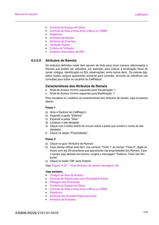 A30808-X5226-V121-01-V419 114
Manual do Usuário CallReport
• Controle do Espaço em Disco
• Controle de Data e Hora entre o Micro e o PABX
• Relatórios
• Atributos de Ramais
• Atributos da Empresa
• Tarifação Padrão
• Critério de Tarifação
• Cadastro Automático de PIN
4.2.2.9 Atributos de Ramais
Os atributos definidos neste item servem de título para cinco campos relacionados a
Ramais que podem ser utilizados, por exemplo, para colocar a localização física do
ramal, códigos, identificação no DG, observações, entre outros itens. Os valores digi-
tados nestes campos aparecerão somente para consulta, servindo de referência nas
consultas para todos os usuários do CallReport.
Características dos Atributos de Ramais
• Nível de Acesso mínimo requerido para Visualização: 1
• Nível de Acesso mínimo requerido para Modificação: 7
Para visualizar ou modificar as características dos atributos de ramais, siga os passos
abaixo:
Passo 1
a) Abra o Explorer do CallReport.
b) Expandir a pasta "Sistema"
c) Expandir a pasta "Sites"
d) Localizar o site desejado
e) Clique com o botão direito do mouse sobre a pasta que contem o nome do site
desejado.
f) Clique na opção “Propriedades”.
Passo 2
a) Clique na guia “Atributos de Ramais”.
b) Caso deseje utilizar este item, nos campos “Título 1” ao campo “Título 5”, digite os
títulos com até 29 caracteres que aparecerão nas propriedades dos Ramais. Caso
o campo seja deixado em branco, surgirá a mensagem “Sistema: Titulo não Atri-
buído”.
c) Clique no botão “OK” para finalizar.
Veja “Figura 4.35“ - “Guia Atributos de ramais” da página 104
Veja também:
• Códigos de Área de Acesso
• Controle de Dígitos para uma Chamada Entrante
• Filtragem das Chamadas
• Controle do Espaço em Disco
• Controle de Data e Hora entre o Micro e o PABX
• Relatórios
• Atributos das Divisões Organizacionais
• Atributos da Empresa
 