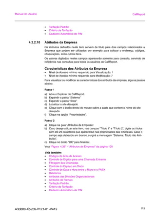 A30808-X5226-V121-01-V419 115
Manual do Usuário CallReport
• Tarifação Padrão
• Critério de Tarifação
• Cadastro Automático de PIN
4.2.2.10 Atributos da Empresa
Os atributos definidos neste item servem de titulo para dois campos relacionados a
Empresa que podem ser utilizados por exemplo para colocar o endereço, códigos,
observações, entre outros itens.
Os valores digitados nestes campos aparecerão somente para consulta, servindo de
referência nas consultas para todos os usuários do CallReport.
Características dos Atributos da Empresa
• Nível de Acesso mínimo requerido para Visualização: 1
• Nível de Acesso mínimo requerido para Modificação: 7
Para visualizar ou modificar as características dos atributos da empresa, siga os passos
abaixo:
Passo 1
a) Abra o Explorer do CallReport.
b) Expandir a pasta "Sistema"
c) Expandir a pasta "Sites"
d) Localizar o site desejado
e) Clique com o botão direito do mouse sobre a pasta que contem o nome do site
desejado.
f) Clique na opção “Propriedades”.
Passo 2
a) Clique na guia “Atributos da Empresa”.
b) Caso deseje utilizar este item, nos campos “Título 1” e “Título 2”, digite os títulos
com até 29 caracteres que aparecerão nas propriedades das Empresas. Caso o
campo seja deixando em branco, surgirá a mensagem “Sistema: Titulo não Atri-
buído”.
c) Clique no botão “OK” para finalizar.
Veja “Figura 4.36“ - “Atributos de Empresa” da página 105
Veja também:
• Códigos de Área de Acesso
• Controle de Dígitos para uma Chamada Entrante
• Filtragem das Chamadas
• Controle do Espaço em Disco
• Controle de Data e Hora entre o Micro e o PABX
• Relatórios
• Atributos das Divisões Organizacionais
• Atributos de Ramais
• Tarifação Padrão
• Critério de Tarifação
• Cadastro Automático de PIN
 