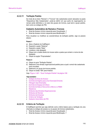 A30808-X5226-V121-01-V419 116
Manual do Usuário CallReport
4.2.2.11 Tarifação Padrão
Ao invés de os itens “Ramais” e “Troncos” não cadastrados serem alocados na pasta
“Dispositivos Não Cadastrados”, pode-se definir em que parte do organograma os
ramais serão definidos e, no caso dos grupos de troncos, qual será o grupo padrão,
bem como os códigos de PIN.
Cadastro Automático de Ramais e Troncos
• Nível de Acesso mínimo requerido para Visualização: 1
• Nível de Acesso mínimo requerido para Modificação: 7
Para visualizar ou modificar as características da tarifação padrão, siga os passos
abaixo:
Passo 1
a) Abra o Explorer do CallReport.
b) Expandir a pasta "Sistema"
c) Expandir a pasta "Sites"
d) Localizar o site desejado
e) Clique com o botão direito do mouse sobre a pasta que contem o nome do site
desejado.
f) Clique na opção “Propriedades”.
Passo 2
a) Clique na guia “Tarifação Padrão”.
b) Selecione uma divisão organizacional padrão para a qual o ramal não cadastrado
será vinculado.
c) Selecione um grupo de troncos padrão.
d) Clique no botão “OK” para finalizar.
Veja “Figura 4.38“ - “Guia Tarifação Padrão” da página 106
Veja também:
• Códigos de Área de Acesso
• Controle de Dígitos para uma Chamada Entrante
• Filtragem das Chamadas
• Controle do Espaço em Disco
• Controle de Data e Hora entre o Micro e o PABX
• Relatórios
• Atributos das Divisões Organizacionais
• Atributos de Ramais
• Atributos da Empresa
• Critério de Tarifação
• Cadastro Automático de PIN
4.2.2.12 Critério de Tarifação
O CallReport permite que seja definido como critério básico para a tarifação de uma
chamada os códigos de acesso ou os grupos de troncos cadastrados.
• Nível de Acesso mínimo requerido para Visualização: 1
• Nível de Acesso mínimo requerido para Modificação: 7
 