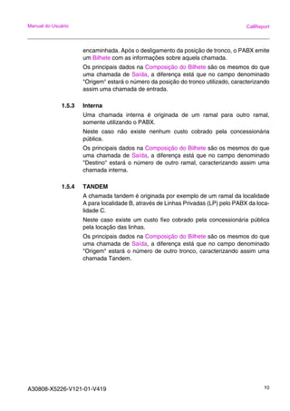 A30808-X5226-V121-01-V419 10
Manual do Usuário CallReport
encaminhada. Após o desligamento da posição de tronco, o PABX emite
um Bilhete com as informações sobre aquela chamada.
Os principais dados na Composição do Bilhete são os mesmos do que
uma chamada de Saída, a diferença está que no campo denominado
"Origem" estará o número da posição do tronco utilizado, caracterizando
assim uma chamada de entrada.
1.5.3 Interna
Uma chamada interna é originada de um ramal para outro ramal,
somente utilizando o PABX.
Neste caso não existe nenhum custo cobrado pela concessionária
pública.
Os principais dados na Composição do Bilhete são os mesmos do que
uma chamada de Saída, a diferença está que no campo denominado
"Destino" estará o número de outro ramal, caracterizando assim uma
chamada interna.
1.5.4 TANDEM
A chamada tandem é originada por exemplo de um ramal da localidade
A para localidade B, através de Linhas Privadas (LP) pelo PABX da loca-
lidade C.
Neste caso existe um custo fixo cobrado pela concessionária pública
pela locação das linhas.
Os principais dados na Composição do Bilhete são os mesmos do que
uma chamada de Saída, a diferença está que no campo denominado
"Origem" estará o número de outro tronco, caracterizando assim uma
chamada Tandem.
 