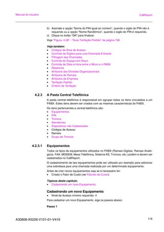 A30808-X5226-V121-01-V419 118
Manual do Usuário CallReport
b) Assinale a opção “Nome do PIN igual ao número”, quando o sigilo do PIN não é
requerido ou a opção “Nome Randômico”, quando o sigilo do PIN é requerido.
c) Clique no botão “OK” para finalizar.
Veja “Figura 4.38“ - “Guia Tarifação Padrão” da página 106
Veja também:
• Códigos de Área de Acesso
• Controle de Dígitos para uma Chamada Entrante
• Filtragem das Chamadas
• Controle do Espaço em Disco
• Controle de Data e Hora entre o Micro e o PABX
• Relatórios
• Atributos das Divisões Organizacionais
• Atributos de Ramais
• Atributos da Empresa
• Tarifação Padrão
• Critério de Tarifação
4.2.3 A Pasta Central Telefônica
A pasta central telefônica é responsável em agrupar todos os itens vinculados a um
PABX. Estes itens devem ser criados com as mesmas características do PABX.
Os itens pertencentes a central telefônica são:
• Equipamentos
• PIN
• Troncos
• Atendentes
• Dispositivos não Cadastrados
• Códigos de Acesso
• Ramais
• Grupo de Troncos
4.2.3.1 Equipamentos
Todos os tipos de equipamentos utilizados no PABX (Ramais Digitais, Ramais Analó-
gicos, FAX, MODEM, Mesa Telefônica, Sistema KS, Troncos, etc.) podem e devem ser
cadastrados no CallReport.
O cadastramento de tais equipamentos pode ser utilizado por exemplo para adicionar
uma sobretaxa para uma chamada realizada por um determinado equipamento.
Antes de criar novos equipamentos veja se é necessário ter:
• Criado o Fator de Custo (ver Fatores de Custo).
Tópicos deste capitulo:
• Cadastrando um novo Equipamento.
Cadastrando um novo Equipamento
• Nível de Acesso mínimo requerido: 4
Para cadastrar um novo Equipamento, siga os passos abaixo:
Passo 1
 