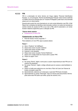 A30808-X5226-V121-01-V419 120
Manual do Usuário CallReport
4.2.3.2 PIN
PIN é a abreviação do termo técnico em língua inglesa “Personal Identification
Number”, ou, em português, “Número de Identificação Pessoal”. Este número é definido
no PABX e serve por exemplo para um “Usuário Privilegiado” poder fazer uma chamada
externa em um ramal restrito.
Quando este usuário faz uma chamada por um outro ramal utilizando o seu PIN, o Call-
Report tem condições de identificar esta chamada e atribuir os custos da chamada ao
número remoto do usuário do PIN, se ao criar o PIN, este foi associado a um ramal.
Existem relatórios específicos para a utilização do PIN.
Tópicos deste capitulo:
• Cadastrando um Novo PIN
Cadastrando um Novo PIN
• Nível de Acesso mínimo requerido: 7
Para cadastrar um novo PIN, siga os passos abaixo:
Passo 1
a) Abra o “Explorer” do CallReport.
b) Clique duas vezes na pasta ¨Sistema¨.
c) Clique duas vezes na pasta “Sites”.
d) Expandir o site desejado.
e) Clique duas vezes na pasta “Central Telefônica”.
f) Clique com o botão direito do mouse sobre a pasta “PIN”.
g) Clique na opção “Criar”.
Passo 2
a) No campo “Nome”, digite o nome para o usuário responsável por este PIN com no
máximo 29 caracteres.
b) No campo “Número”, digite o código utilizado para ter acesso a esta facilidade no
PABX.
c) Clique no botão para selecionar em uma lista o Fator de Custo (ver Fatores de
Custo) vinculado a este PIN.
d) Opcionalmente, selecione um ramal para o qual este PIN ficará vinculado.
e) Opcionalmente no campo “Descrição”, faça um resumo para documentar informa-
ções sobre este PIN (setor que utiliza, grupo de usuários, etc.).
 