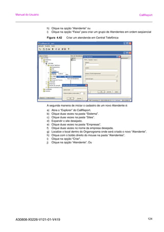 A30808-X5226-V121-01-V419 124
Manual do Usuário CallReport
h) Clique na opção “Atendente” ou
i) Clique na opção “Faixa” para criar um grupo de Atendentes em ordem seqüencial
Figura 4.42 Criar um atendende em Central Telefônica
A segunda maneira de iniciar o cadastro de um novo Atendente é:
a) Abra o “Explorer” do CallReport.
b) Clique duas vezes na pasta “Sistema”.
c) Clique duas vezes na pasta “Sites”.
d) Expandir o site desejado.
e) Clique duas vezes na pasta “Empresas”.
f) Clique duas vezes no nome da empresa desejada.
g) Localize o local dentro do Organograma onde será criado o novo “Atendente”.
h) Clique com o botão direito do mouse na pasta “Atendentes”.
i) Clique na opção “Criar”.
j) Clique na opção “Atendente”. Ou
 