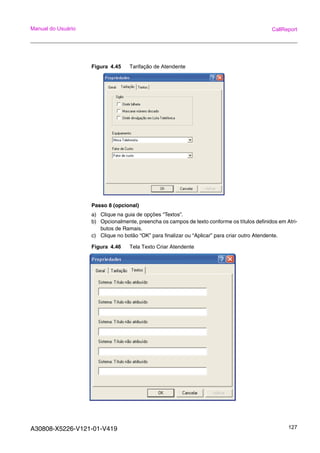 A30808-X5226-V121-01-V419 127
Manual do Usuário CallReport
Figura 4.45 Tarifação de Atendente
Passo 8 (opcional)
a) Clique na guia de opções “Textos”.
b) Opcionalmente, preencha os campos de texto conforme os títulos definidos em Atri-
butos de Ramais.
c) Clique no botão “OK” para finalizar ou “Aplicar” para criar outro Atendente.
Figura 4.46 Tela Texto Criar Atendente
 