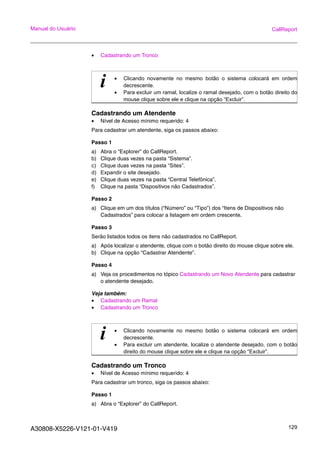 A30808-X5226-V121-01-V419 129
Manual do Usuário CallReport
• Cadastrando um Tronco
Cadastrando um Atendente
• Nível de Acesso mínimo requerido: 4
Para cadastrar um atendente, siga os passos abaixo:
Passo 1
a) Abra o “Explorer” do CallReport.
b) Clique duas vezes na pasta “Sistema”.
c) Clique duas vezes na pasta “Sites”.
d) Expandir o site desejado.
e) Clique duas vezes na pasta “Central Telefônica”.
f) Clique na pasta “Dispositivos não Cadastrados”.
Passo 2
a) Clique em um dos títulos (“Número” ou “Tipo”) dos “Itens de Dispositivos não
Cadastrados” para colocar a listagem em ordem crescente.
Passo 3
Serão listados todos os itens não cadastrados no CallReport.
a) Após localizar o atendente, clique com o botão direito do mouse clique sobre ele.
b) Clique na opção “Cadastrar Atendente”.
Passo 4
a) Veja os procedimentos no tópico Cadastrando um Novo Atendente para cadastrar
o atendente desejado.
Veja também:
• Cadastrando um Ramal
• Cadastrando um Tronco
Cadastrando um Tronco
• Nível de Acesso mínimo requerido: 4
Para cadastrar um tronco, siga os passos abaixo:
Passo 1
a) Abra o “Explorer” do CallReport.
i • Clicando novamente no mesmo botão o sistema colocará em ordem
decrescente.
• Para excluir um ramal, localize o ramal desejado, com o botão direito do
mouse clique sobre ele e clique na opção “Excluir”.
i • Clicando novamente no mesmo botão o sistema colocará em ordem
decrescente.
• Para excluir um atendente, localize o atendente desejado, com o botão
direito do mouse clique sobre ele e clique na opção “Excluir”.
 