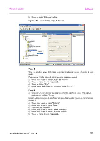 A30808-X5226-V121-01-V419 132
Manual do Usuário CallReport
h) Clique no botão “OK” para finalizar.
Figura 4.47 Cadastrando Grupo de Troncos
Passo 3
Uma vez criado o grupo de troncos devem ser criados os troncos referentes à este
grupo.
Para criar ou vincular tronco à este grupo, siga os passos abaixo:
a) Clique duas vezes na pasta “Grupos de Troncos”.
b) Clique no nome definido no passo 2.
c) Clique na opção “Criar”.
d) Clique com o botão direito do mouse na pasta “Troncos”.
Passo 4
a) Para criar um novo tronco, veja os procedimentos a partir do passo 2 no capitulo
Cadastrando um Novo Tronco.
Existem várias maneiras de se chegar até a pasta grupo de troncos, a maneira mais
simples é:
a) Clique duas vezes na pasta “Sistema”.
b) Clique duas vezes na pasta “Sites”.
c) Expandir o site desejado.
d) Clique duas vezes na pasta “Central Telefônica”.
e) Clique duas vezes na pasta “Grupo de Troncos”.
f) Clique no nome definido no passo 2.
 