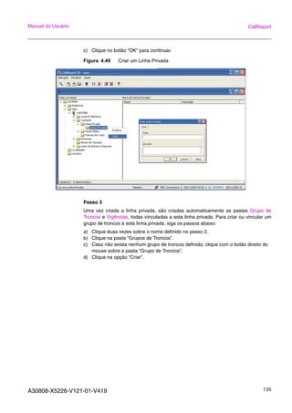A30808-X5226-V121-01-V419 135
Manual do Usuário CallReport
c) Clique no botão “OK“ para continuar.
Figura 4.49 Criar um Linha Privada
Passo 3
Uma vez criada a linha privada, são criadas automaticamente as pastas Grupo de
Troncos e Vigências, todas vinculadas a esta linha privada. Para criar ou vincular um
grupo de troncos à esta linha privada, siga os passos abaixo:
a) Clique duas vezes sobre o nome definido no passo 2.
b) Clique na pasta “Grupos de Troncos”.
c) Caso não exista nenhum grupo de troncos definido, clique com o botão direito do
mouse sobre a pasta “Grupo de Troncos”.
d) Clique na opção “Criar”.
 