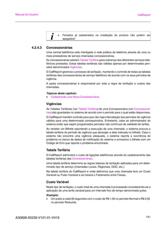 A30808-X5226-V121-01-V419 141
Manual do Usuário CallReport
4.2.4.3 Concessionárias
Uma central telefônica está interligada à rede pública de telefonia através de uma ou
mais prestadoras de serviço chamadas concessionárias.
As concessionárias adotam Tabela Tarifária para cobrança dos diferentes serviços tele-
fônicos prestados. Estas tabelas tarifárias são válidas apenas por determinados perí-
odos denominados Vigências.
O CallReport gerencia o processo de tarifação, mantendo o controle de todas as tabelas
tarifárias das concessionárias de serviço telefônico de acordo com os seus períodos de
vigência.
A pasta concessionárias é responsável por toda a regra de tarifação e custos das
chamadas.
Tópicos deste capitulo:
• Cadastrando uma Nova Concessionária
Vigências
As Tabelas Tarifárias (ver Tabela Tarifária) de uma Concessionária (ver Concessioná-
rias) são guardadas no sistema de acordo com o período para o qual estão disponíveis.
O CallReport mantém controle para que não haja intercalação dos períodos de vigência
válidos para uma determinada concessionária. Entretanto, cabe ao administrador do
sistema evitar que sejam programados períodos não contínuos de validade de tarifas.
Ao receber um Bilhete reportando a execução de uma chamada, o sistema procura a
tabela tarifária do período de vigência que abranger a data indicada no bilhete. Caso o
sistema não encontre uma vigência adequada, o sistema reporta a ocorrência do
problema no banco de dados de notificação do sistema e armazena o bilhete com um
Código de Erro que reporta o problema encontrado.
Tabela Tarifária
O CallReport administra o custo de ligações telefônicas através do cadastramento das
tabelas tarifárias das Concessionárias.
Uma tabela tarifária determina as regras básicas de tarifação aplicadas para um deter-
minado tipo de serviço (chamadas Locais, Regionais, DDD, etc.).
Na tabela tarifária do CallReport é onde definimos que uma chamada terá um Custo
Variável ou Pulso Variável e se haverá o Fatiamento entre Faixas.
Custo Variável
Neste tipo de tarifação, o custo total de uma chamada é processado considerando-se a
aplicação de uma tarifa variável para um intervalo fixo de tempo denominado pulso.
Exemplo:
• Um pulso a cada 60 segundos com o custo de R$ 1,00 no período Normal e R$ 0,50
no período Reduzido.
i • Feriados já cadastrados na instalação do produto não podem ser
apagados!
 
