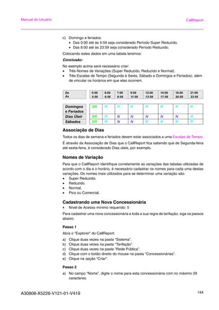A30808-X5226-V121-01-V419 144
Manual do Usuário CallReport
c) Domingo e feriados:
• Das 0:00 até às 5:59 seja considerado Período Super Reduzido.
• Das 6:00 até às 23:59 seja considerado Período Reduzido.
Colocando estes dados em uma tabela teremos:
Conclusão:
No exemplo acima será necessário criar:
• Três Nomes de Variações (Super Reduzido, Reduzido e Normal).
• Três Escalas de Tempo (Segunda à Sexta, Sábado e Domingos e Feriados), além
de vincular os horários em que elas ocorrem.
Associação de Dias
Todos os dias de semana e feriados devem estar associados a uma Escalas de Tempo.
É através da Associação de Dias que o CallReport fica sabendo que de Segunda-feira
até sexta-feira, é considerado Dias úteis, por exemplo.
Nomes de Variação
Para que o CallReport identifique corretamente as variações das tabelas utilizadas de
acordo com o dia e o horário, é necessário cadastrar os nomes para cada uma destas
variações. Os nomes mais utilizados para se determinar uma variação são:
• Super Reduzido.
• Reduzido.
• Normal.
• Pico ou Comercial.
Cadastrando uma Nova Concessionária
• Nível de Acesso mínimo requerido: 5
Para cadastrar uma nova concessionária e toda a sua regra de tarifação, siga os passos
abaixo:
Passo 1
Abra o “Explorer” do CallReport.
a) Clique duas vezes na pasta “Sistema”.
b) Clique duas vezes na pasta “Tarifação”.
c) Clique duas vezes na pasta “Rede Pública”.
d) Clique com o botão direito do mouse na pasta “Concessionárias”.
e) Clique na opção “Criar”.
Passo 2
a) No campo “Nome”, digite o nome para esta concessionária com no máximo 29
caracteres.
De
Ás
0:00
5:59
6:00
6:59
7:00
8:59
9:00
11:59
12:00
13:59
14:00
17:59
18:00
20:59
21:00
23:59
Domingos
e Feriados
SR R R R R R R R
Dias Úteir SR R N N N N N R
Sábados SR R N N R R R R
 