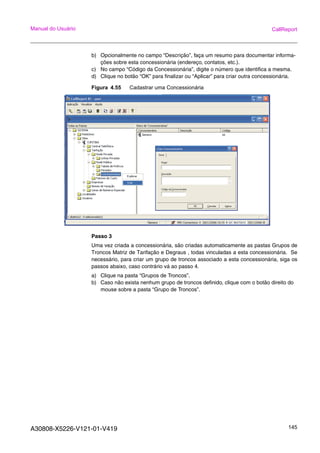 A30808-X5226-V121-01-V419 145
Manual do Usuário CallReport
b) Opcionalmente no campo “Descrição”, faça um resumo para documentar informa-
ções sobre esta concessionária (endereço, contatos, etc.).
c) No campo “Código da Concessionária”, digite o número que identifica a mesma.
d) Clique no botão “OK” para finalizar ou “Aplicar” para criar outra concessionária.
Figura 4.55 Cadastrar uma Concessionária
Passo 3
Uma vez criada a concessionária, são criadas automaticamente as pastas Grupos de
Troncos Matriz de Tarifação e Degraus , todas vinculadas a esta concessionária. Se
necessário, para criar um grupo de troncos associado a esta concessionária, siga os
passos abaixo, caso contrário vá ao passo 4.
a) Clique na pasta “Grupos de Troncos”.
b) Caso não exista nenhum grupo de troncos definido, clique com o botão direito do
mouse sobre a pasta “Grupo de Troncos”.
 