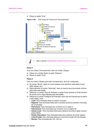 A30808-X5226-V121-01-V419 146
Manual do Usuário CallReport
c) Clique na opção “Criar”.
Figura 4.56 Criar Grupo de Troncos em Concessionária
Passo 4
Uma vez criada a Concessionária, deve ser criado o Degrau.
a) Clique com o botão direito na pasta “Degraus”.
b) Clique na opção “Criar”.
Passo 5
Uma vez criado o Degrau para esta concessionária, deve ser configurado.
a) No campo “Nome”, digite um nome qualquer para identificar esta tabela (Local,
DDD, Celular, etc.).
b) Opcionalmente no campo “Descrição”, faça um resumo para documentar informa-
ções sobre esta tabela.
c) Selecione no campo Tipos de Tarifação, a opção Custo Variável ou Pulso Variável
de acordo com a regra aplicada para esta tabela.
d) Selecione no campo “Categoria da Chamada” qual o tipo de chamada que se aplica
a esta tabela, onde;
– Local- Para chamadas feitas no próprio município.
– Regional- Para chamadas feitas para municípios próximos (também chamadas
de conurbadas)
– Interurbana- Para chamadas que comecem com o dígito 0.
– Internacional- Para chamadas que comecem com os dígitos 00.
– Celular Local - Para chamadas feitas para celulares da própria região (mesmo
prefixo DDD).
– Celular Interurbano- Para chamadas feitas para celulares de outras regiões.
– Linha Privada- Para chamadas feitas por uma linha privada (LP) da empresa.
– Serviço- Para chamadas tipo 102, 190, etc.
i • Veja o capitulo Cadastrando um Novo Grupo de Troncos.
 