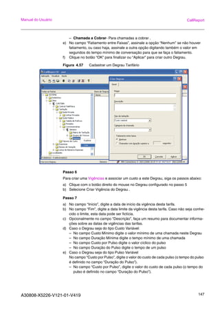 A30808-X5226-V121-01-V419 147
Manual do Usuário CallReport
– Chamada a Cobrar- Para chamadas a cobrar .
e) No campo “Fatiamento entre Faixas”, assinale a opção “Nenhum” se não houver
fatiamento, ou caso haja, assinale a outra opção digitando também o valor em
segundos do tempo mínimo de conversação para que se faça o fatiamento.
f) Clique no botão “OK” para finalizar ou “Aplicar” para criar outro Degrau.
Figura 4.57 Cadastrar um Degrau Tarifário
Passo 6
Para criar uma Vigências e associar um custo a este Degrau, siga os passos abaixo:
a) Clique com o botão direito do mouse no Degrau configurado no passo 5
b) Selecione Criar Vigência do Degrau .
Passo 7
a) No campo “Início”, digite a data de início da vigência desta tarifa.
b) No campo “Fim”, digite a data limite da vigência desta tarifa. Caso não seja conhe-
cido o limite, esta data pode ser fictícia.
c) Opcionalmente no campo “Descrição”, faça um resumo para documentar informa-
ções sobre as datas de vigências das tarifas.
d) Caso o Degrau seja do tipo Custo Variável:
– No campo Custo Mínimo digite o valor mínimo de uma chamada neste Degrau
– No campo Duração Mínima digite o tempo mínimo de uma chamada
– No campo Custo por Pulso digite o valor cíclico do pulso
– No campo Duração do Pulso digite o tempo de um pulso
e) Caso o Degrau seja do tipo Pulso Variável
No campo “Custo por Pulso”, digite o valor do custo de cada pulso (o tempo do pulso
é definido no campo “Duração do Pulso”).
– No campo “Custo por Pulso”, digite o valor do custo de cada pulso (o tempo do
pulso é definido no campo “Duração do Pulso”).
 