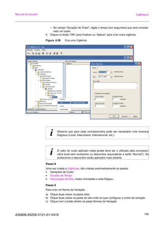 A30808-X5226-V121-01-V419 148
Manual do Usuário CallReport
– No campo “Duração do Pulso”, digite o tempo (em segundos) que será conside-
rado um pulso.
f) Clique no botão “OK” para finalizar ou “Aplicar” para criar outra vigência.
Figura 4.58 Cria uma Vigência
Passo 8
Uma vez criada a Vigências, são criadas automaticamente as pastas:
• Variações de Custo
• Escalas de Tempo
• Associação de Dias, todas vinculadas a este Degrau.
Passo 9
Para criar um Nome de Variação
a) Clique duas vezes na pasta sites
b) Clique duas vezes na pasta do site onde se quer configurar o nome de variação
c) Clique com o botão direito na pasta Nomes de Variação
i Observe que para cada concessionária pode ser necessário criar diversos
Degraus (Local, Interurbana, Internacional, etc.)
i O valor do custo aplicado nesta janela deve ser o utilizado pela concessio-
nária local sem acréscimo ou descontos (equivalente a tarifa “Normal”). Os
acréscimos e descontos serão aplicados mais adiante.
 