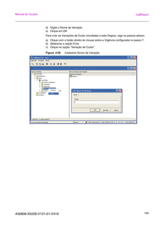 A30808-X5226-V121-01-V419 149
Manual do Usuário CallReport
d) Digite o Nome de Variação
e) Clique em OK
Para criar as Variações de Custo vinculadas à este Degrau, siga os passos abaixo:
a) Clique com o botão direito do mouse sobre a Vigência configurada no passo 7.
b) Selecione a opção Criar
c) Clique na opção “Variação de Custo”.
Figura 4.59 Cadastrar Nome de Variação
 