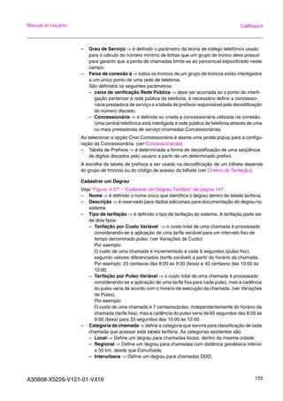 A30808-X5226-V121-01-V419 155
Manual do Usuário CallReport
– Grau de Serviço -> é definido o parâmetro da teoria de tráfego telefônico usado
para o cálculo do número mínimo de linhas que um grupo de tronco deve possuir
para garantir que a perda de chamadas limite-se ao percentual especificado neste
campo.
– Feixe de conexão à -> todos os troncos de um grupo de troncos estão interligados
a um único ponto de uma rede de telefonia.
São definidos os seguintes parâmetros:
– caixa de verificação Rede Pública -> deve ser acionada se o ponto de interli-
gação pertencer à rede pública de telefonia, é necessário definir a concessio-
nária prestadora de serviço e a tabela de prefixos responsável pela decodificação
do número discado.
– Concessionária -> é definida ou criada a concessionária utilizada na conexão.
Uma central telefônica está interligada à rede pública de telefonia através de uma
ou mais prestadoras de serviço chamadas Concessionárias.
Ao selecionar a opção Criar Concessionária é aberta uma janela popup para a configu-
ração da Concessionária. (ver Concessionárias)
– Tabela de Prefixos -> é determinada a forma de decodificação de uma seqüência
de digitos discados pelo usuário a partir de um determinado prefixo.
A escolha da tabela de prefixos a ser usada na decodificação de um bilhete depende
do grupo de troncos ou do código de acesso do bilhete (ver Critério de Tarifação).
Cadastrar um Degrau
Veja “Figura 4.57“ - “Cadastrar um Degrau Tarifário” da página 147
– Nome -> é definido o nome único que identifica o degrau dentro da tabela tarifária.
– Descrição -> é reservado para dados adicionais para documentação do degrau no
sistema.
– Tipo de tarifação -> é definido o tipo de tarifação do sistema. A tarifação pode ser
de dois tipos:
– Tarifação por Custo Variável -> o custo total de uma chamada é processado
considerando-se a aplicação de uma tarifa variável para um intervalo fixo de
tempo denominado pulso. (ver Variações de Custo)
Por exemplo:
O custo de uma chamada é incrementado a cada 6 segundos (pulso fixo),
segundo valores diferenciados (tarifa variável) a partir do horário da chamada.
Por exemplo: 20 centavos das 8:00 às 9:00 (faixa) e 40 centavos das 10:00 às
12:00.
– Tarifação por Pulso Variável -> o custo total de uma chamada é processado
considerando-se a aplicação de uma tarifa fixa para cada pulso, mas a cadência
do pulso varia de acordo com o horário de execução da chamada. (ver Variações
de Pulso).
Por exemplo:
O custo de uma chamada é 7 centavos/pulso, independentemente do horário da
chamada (tarifa fixa), mas a cadência do pulso varia de 65 segundos das 8:00 às
9:00 (faixa) para 33 segundos das 10:00 às 12:00.
– Categoria da chamada -> define a categoria que servirá para classificação de cada
chamada que acessar esta tabela tarifária. As categorias existentes são:
– Local -> Define um degrau para chamadas locais, dentro da mesma cidade;
– Regional -> Define um degrau para chamadas com distância geodésica inferior
a 50 km, desde que Conurbada;
– Interurbana -> Define um degrau para chamadas DDD;
 