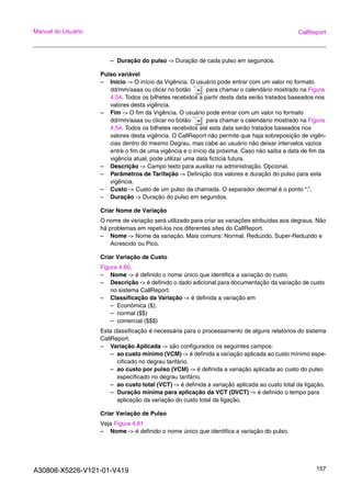 A30808-X5226-V121-01-V419 157
Manual do Usuário CallReport
– Duração do pulso -> Duração de cada pulso em segundos.
Pulso variável
– Inicio -> O início da Vigência. O usuário pode entrar com um valor no formato
dd/mm/aaaa ou clicar no botão para chamar o calendário mostrado na Figura
4.54. Todos os bilhetes recebidos a partir desta data serão tratados baseados nos
valores desta vigência.
– Fim -> O fim da Vigência. O usuário pode entrar com um valor no formato
dd/mm/aaaa ou clicar no botão para chamar o calendário mostrado na Figura
4.54. Todos os bilhetes recebidos até esta data serão tratados baseados nos
valores desta vigência. O CallReport não permite que haja sobreposição de vigên-
cias dentro do mesmo Degrau, mas cabe ao usuário não deixar intervalos vazios
entre o fim de uma vigência e o início da próxima. Caso não saiba a data de fim da
vigência atual, pode utilizar uma data fictícia futura.
– Descrição -> Campo texto para auxiliar na administração. Opcional.
– Parâmetros de Tarifação -> Definição dos valores e duração do pulso para esta
vigência.
– Custo -> Custo de um pulso da chamada. O separador decimal é o ponto “.”.
– Duração -> Duração do pulso em segundos.
Criar Nome de Variação
O nome de variação será utilizado para criar as variações atribuídas aos degraus. Não
há problemas em repeti-los nos diferentes sites do CallReport.
– Nome -> Nome da variação. Mais comuns: Normal, Reduzido, Super-Reduzido e
Acrescido ou Pico.
Criar Variação de Custo
Figura 4.60.
– Nome -> é definido o nome único que identifica a variação do custo.
– Descrição -> é definido o dado adicional para documentação da variação de custo
no sistema CallReport.
– Classificação da Variação -> é definida a variação em
– Econômica ($),
– normal ($$)
– comercial ($$$)
Esta classificação é necessária para o processamento de alguns relatórios do sistema
CallReport.
– Variação Aplicada -> são configurados os seguintes campos:
– ao custo mínimo (VCM) -> é definida a variação aplicada ao custo mínimo espe-
cificado no degrau tarifário.
– ao custo por pulso (VCM) -> é definida a variação aplicada ao custo do pulso
especificado no degrau tarifário.
– ao custo total (VCT) -> é definida a variação aplicada ao custo total da ligação.
– Duração mínima para aplicação da VCT (DVCT) -> é definido o tempo para
aplicação da variação do custo total da ligação.
Criar Variação de Pulso
Veja Figura 4.61
– Nome -> é definido o nome único que identifica a variação do pulso.
 