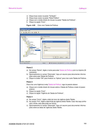 A30808-X5226-V121-01-V419 160
Manual do Usuário CallReport
c) Clique duas vezes na pasta “Tarifação”.
d) Clique duas vezes na pasta “Rede Pública”.
e) Clique com o botão direito do mouse na pasta “Tabela de Prefixos”.
f) Clique na opção “Criar”.
Figura 4.65 Criar uma Tabela de Prefixos
Passo 2
a) No campo “Nome”, digite o nome para esta Tabela de Prefixos com no máximo 29
caracteres.
b) Opcionalmente no campo “Descrição”, faça um resumo para documentar informa-
ções sobre esta Tabela de Prefixos.
c) Clique no botão “OK” para finalizar ou “Aplicar” para criar outra Tabela de Prefixos.
Passo 3
Para criar uma Vigência à esta Tabela de Prefixos, siga os passos abaixo:
a) Clique com o botão direito do mouse sobre a Tabela de Prefixos criada no passo
anterior.
b) Clique na opção “Criar”.
c) Clique na opção “Vigência de Tabela de Prefixos”.
Passo 4
a) No campo “Início”, digite a data de inicio da vigência desta Tabela.
b) No campo “Fim”, digite a data limite da vigência desta Tabela. Caso não seja conhe-
cido o limite, esta data pode ser fictícia.
c) Opcionalmente no campo “Descrição”, faça um resumo para documentar informa-
ções sobre as datas de vigências desta Tabela.
 