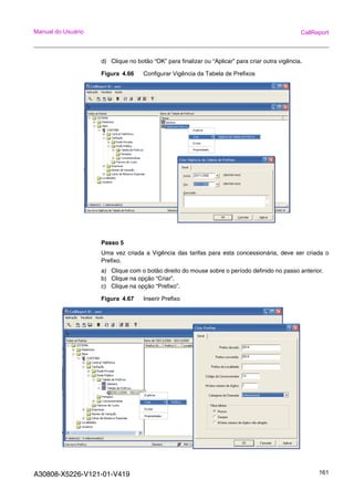 A30808-X5226-V121-01-V419 161
Manual do Usuário CallReport
d) Clique no botão “OK” para finalizar ou “Aplicar” para criar outra vigência.
Figura 4.66 Configurar Vigência da Tabela de Prefixos
Passo 5
Uma vez criada a Vigência das tarifas para esta concessionária, deve ser criada o
Prefixo.
a) Clique com o botão direito do mouse sobre o período definido no passo anterior.
b) Clique na opção “Criar”.
c) Clique na opção “Prefixo”.
Figura 4.67 Inserir Prefixo
 