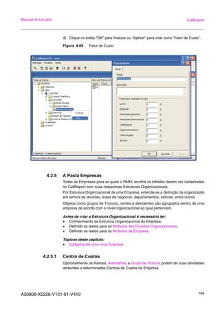 A30808-X5226-V121-01-V419 164
Manual do Usuário CallReport
d) Clique no botão “OK” para finalizar ou “Aplicar” para criar outro “Fator de Custo”.
Figura 4.68 Fator de Custo
4.2.5 A Pasta Empresas
Todas as Empresas para as quais o PABX recolhe os bilhetes devem ser cadastradas
no CallReport com suas respectivas Estruturas Organizacionais.
Por Estrutura Organizacional de uma Empresa, entenda-se a definição da organização
em termos de divisões, áreas de negócios, departamentos, setores, entre outros.
Objetos como grupos de Troncos, ramais e atendentes são agrupados dentro de uma
empresa de acordo com o nível organizacional ao qual pertencem.
Antes de criar a Estrutura Organizacional é necessário ter:
• Conhecimento da Estrutura Organizacional da Empresa.
• Definido os textos para os Atributos das Divisões Organizacionais.
• Definido os textos para os Atributos da Empresa.
Tópicos deste capitulo:
• Cadastrando uma nova Empresa
4.2.5.1 Centro de Custos
Opcionalmente os Ramais, Atendentes e Grupo de Troncos podem ter suas atividades
atribuídas a determinados Centros de Custos da Empresa.
 