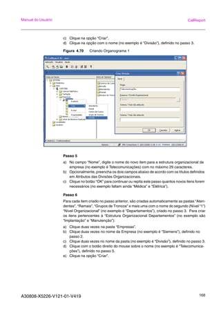 A30808-X5226-V121-01-V419 168
Manual do Usuário CallReport
c) Clique na opção “Criar”.
d) Clique na opção com o nome (no exemplo é “Divisão”), definido no passo 3.
Figura 4.70 Criando Organograma 1
Passo 5
a) No campo “Nome”, digite o nome do novo item para a estrutura organizacional da
empresa (no exemplo é Telecomunicações) com no máximo 29 caracteres.
b) Opcionalmente, preencha os dois campos abaixo de acordo com os títulos definidos
em Atributos das Divisões Organizacionais.
c) Clique no botão “OK” para continuar ou repita este passo quantos novos itens forem
necessários (no exemplo faltam ainda “Médica” e “Elétrica”).
Passo 6
Para cada item criado no passo anterior, são criadas automaticamente as pastas “Aten-
dentes”, “Ramais”, “Grupos de Troncos” e mais uma com o nome do segundo (Nível “1”)
“Nível Organizacional” (no exemplo é “Departamentos”), criado no passo 3. Para criar
os itens pertencentes à “Estrutura Organizacional Departamentos” (no exemplo são
“Implantação” e “Manutenção”):
a) Clique duas vezes na pasta “Empresas”.
b) Clique duas vezes no nome da Empresa (no exemplo é “Siemens”), definido no
passo 2.
c) Clique duas vezes no nome da pasta (no exemplo é “Divisão”), definido no passo 3.
d) Clique com o botão direito do mouse sobre o nome (no exemplo é “Telecomunica-
ções”), definido no passo 5.
e) Clique na opção “Criar”.
 