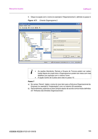 A30808-X5226-V121-01-V419 169
Manual do Usuário CallReport
f) Clique na opção com o nome (no exemplo é “Departamentos”), definido no passo 3.
Figura 4.71 Criando Organograma 2
Passo 7
a) No campo “Nome”, digite o nome do novo item para a Estrutura Organizacional da
Empresa (no exemplo é “Implantação”) com no máximo 29 caracteres.
b) Opcionalmente, preencha os dois campos abaixo de acordo comos títulos definidos
em “Atributos das Divisões Organizacionais”.
i • As opções Atendente, Ramais e Grupos de Troncos podem ser cadas-
tradas depois de criado todo o Organograma e podem ser vistos com mais
detalhes nos capítulos com o mesmo nome.
• A opção Centro de Custos será vista no passo 10.
 