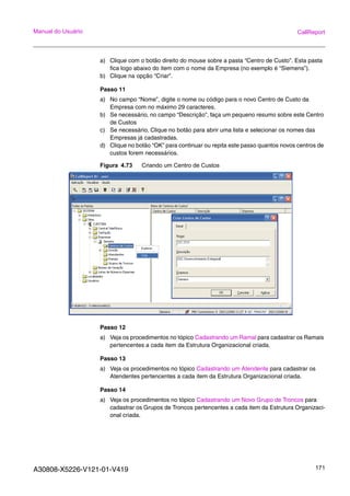 A30808-X5226-V121-01-V419 171
Manual do Usuário CallReport
a) Clique com o botão direito do mouse sobre a pasta “Centro de Custo”. Esta pasta
fica logo abaixo do item com o nome da Empresa (no exemplo é “Siemens”).
b) Clique na opção “Criar”.
Passo 11
a) No campo “Nome”, digite o nome ou código para o novo Centro de Custo da
Empresa com no máximo 29 caracteres.
b) Se necessário, no campo “Descrição”, faça um pequeno resumo sobre este Centro
de Custos
c) Se necessário, Clique no botão para abrir uma lista e selecionar os nomes das
Empresas já cadastradas.
d) Clique no botão “OK” para continuar ou repita este passo quantos novos centros de
custos forem necessários.
Figura 4.73 Criando um Centro de Custos
Passo 12
a) Veja os procedimentos no tópico Cadastrando um Ramal para cadastrar os Ramais
pertencentes a cada item da Estrutura Organizacional criada.
Passo 13
a) Veja os procedimentos no tópico Cadastrando um Atendente para cadastrar os
Atendentes pertencentes a cada item da Estrutura Organizacional criada.
Passo 14
a) Veja os procedimentos no tópico Cadastrando um Novo Grupo de Troncos para
cadastrar os Grupos de Troncos pertencentes a cada item da Estrutura Organizaci-
onal criada.
 