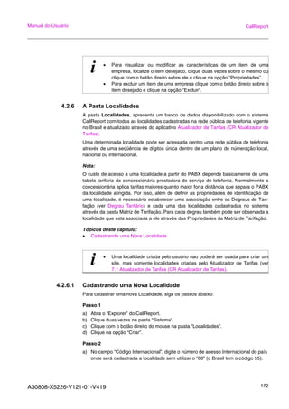 A30808-X5226-V121-01-V419 172
Manual do Usuário CallReport
4.2.6 A Pasta Localidades
A pasta Localidades, apresenta um banco de dados disponibilizado com o sistema
CallReport com todas as localidades cadastradas na rede pública de telefonia vigente
no Brasil e atualizado através do aplicativo Atualizador de Tarifas (CR Atualizador de
Tarifas).
Uma determinada localidade pode ser acessada dentro uma rede pública de telefonia
através de uma seqüência de dígitos única dentro de um plano de númeração local,
nacional ou internacional.
Nota:
O custo de acesso a uma localidade a partir do PABX depende basicamente de uma
tabela tarifária da concessionária prestadora do serviço de telefonia. Normalmente a
concessionária aplica tarifas maiores quanto maior for a distância que separa o PABX
da localidade atingida. Por isso, além de definir as propriedades de identificação de
uma localidade, é necessário estabelecer uma associação entre os Degraus de Tari-
fação (ver Degrau Tarifário) e cada uma das localidades cadastradas no sistema
através da pasta Matriz de Tarifação. Para cada degrau também pode ser observada a
localidade que esta associada a ele através das Propriedades da Matriz de Tarifação.
Tópicos deste capitulo:
• Cadastrando uma Nova Localidade
4.2.6.1 Cadastrando uma Nova Localidade
Para cadastrar uma nova Localidade, siga os passos abaixo:
Passo 1
a) Abra o “Explorer” do CallReport.
b) Clique duas vezes na pasta “Sistema”.
c) Clique com o botão direito do mouse na pasta “Localidades”.
d) Clique na opção “Criar”.
Passo 2
a) No campo “Código Internacional”, digite o número de acesso Internacional do país
onde será cadastrada a localidade sem utilizar o “00” (o Brasil tem o código 55).
i • Para visualizar ou modificar as características de um item de uma
empresa, localize o item desejado, clique duas vezes sobre o mesmo ou
clique com o botão direito sobre ele e clique na opção “Propriedades”.
• Para excluir um item de uma empresa clique com o botão direito sobre o
item desejado e clique na opção “Excluir”.
i • Uma localidade criada pelo usuário nao poderá ser usada para criar um
site, mas somente localidades criadas pelo Atualizador de Tarifas (ver
7.1 Atualizador de Tarifas (CR Atualizador de Tarifas).
 