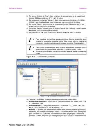 A30808-X5226-V121-01-V419 173
Manual do Usuário CallReport
b) No campo “Código de Área”, digite o número de acesso nacional da região local
(código DDD) sem utilizar o “0” (11, 21, 41, etc.).
c) Se necessário, no campo “Número”, digite o complemento do número (3411234,
5554321, etc..) da localidade a ser cadastrada com no máximo 16 dígitos.
d) No campo “Nome”, digite o nome da localidade (Curitiba, São Paulo, etc.) a ser
criada com no máximo 29 caracteres.
e) No campo “Região”, digite a nome da região (Paraná, São Paulo, etc.) onde fica esta
localidade com no máximo 29 caracteres.
f) Clique no botão “OK” para Finalizar ou “Aplicar” para criar outra localidade.
Figura 4.74 Cadastrando Localidade
Ao cadastrar Localidades, os seguintes campos devem ser preenchidos:
– Código Internacional -> Código DDI do País da localidade. Ex.: Brasil = 55, EUA
= 1, Alemanha = 49.
– Código de área -> Código DDD associado à localidade. Ex.: Curitiba = 41, São
Paulo = 11, Campinas = 19, Rio de Janeiro = 21;
– Número -> Número que identifica a localidade. Este número pode ser genérico ou
específico. Por exemplo, considere a Tabela 3 - localidade. Neste caso, uma ligação
para o número 554133415000 será identificada como ligação para a localidade
Siemens Curitiba, enquanto que uma ligação para 554133334444 será identificada
i • Para visualizar ou modificar as características de uma localidade, após
localizar a localidade desejada, clique duas vezes sobre a mesma ou
clique com o botão direito sobre ela e clique na opção “Propriedades”.
i • Para excluir uma localidade, após localizar a localidade desejada, com o
botão direito do mouse clique sobre ela e clique na opção “Excluir”.
• Somente as localidades criadas pelo usuário poderão ser excluidas e alte-
radas.
 