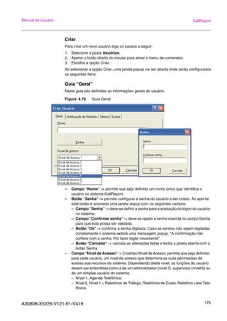 A30808-X5226-V121-01-V419 175
Manual do Usuário CallReport
Criar
Para criar um novo usuário siga os passos a seguir:
1. Selecione a pasta Usuários;
2. Aperte o botão direito do mouse para ativar o menu de comandos;
3. Escolha a opção Criar.
Ao selecionar a opção Criar, uma janela popup vai ser aberta onde serão configurados
os seguintes ítens:
Guia “Geral”
Nesta guia são definidas as informações gerais do usuário.
Figura 4.76 Guia Geral
– Campo “Nome” -> permite que seja definido um nome único que identifica o
usuário no sistema CallReport.
– Botão “Senha” -> permite configurar a senha do usuário a ser criado. Ao apertar
este botão é acionada uma janela popup com os seguintes campos:
– Campo “Senha” -> deve-se definir a senha para a aceitação do logon do usuário
no sistema.
– Campo “Confirmar senha” -> deve-se repetir a senha inserida no campo Senha
para que esta possa ser validada.
– Botão "Ok" -> confirma a senha digitada. Caso as senhas não sejam digitadas
corretamente o sistema exibirá uma mensagem popup: "A confirmação não
confere com a senha. Por favor digite novamente".
– Botão "Cancelar" -> cancela as alterações feitas e fecha a janela aberta com o
botão Senha.
– Campo "Nível de Acesso" -> O campo Nível de Acesso, permite que seja definido,
para cada usuário, um nível de acesso que determina as suas permissões de
acesso aos recursos do sistema. Dependendo deste nível, as funções do usuário
devem ser entendidas como a de um administrador (nível 7), supervisor (nível 6) ou
de um simples usuário do sistema.
– Nível 1, Agenda Telefônica;
– Nível 2, Nível 1 + Relatórios de Tráfego, Relatórios de Custo, Relatório Lista Tele-
fônica.
 