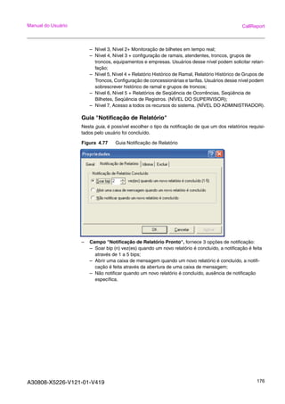 A30808-X5226-V121-01-V419 176
Manual do Usuário CallReport
– Nível 3, Nível 2+ Monitoração de bilhetes em tempo real;
– Nível 4, Nível 3 + configuração de ramais, atendentes, troncos, grupos de
troncos, equipamentos e empresas. Usuários desse nível podem solicitar retari-
fação;
– Nível 5, Nível 4 + Relatório Histórico de Ramal, Relatório Histórico de Grupos de
Troncos, Configuração de concessionárias e tarifas. Usuários desse nível podem
sobrescrever histórico de ramal e grupos de troncos;
– Nível 6, Nível 5 + Relatórios de Seqüência de Ocorrências, Seqüência de
Bilhetes, Seqüência de Registros. (NÍVEL DO SUPERVISOR);
– Nível 7, Acesso a todos os recursos do sistema. (NÍVEL DO ADMINISTRADOR).
Guia "Notificação de Relatório"
Nesta guia, é possível escolher o tipo da notificação de que um dos relatórios requisi-
tados pelo usuário foi concluído.
Figura 4.77 Guia Notificação de Relatório
– Campo "Notificação de Relatório Pronto", fornece 3 opções de notificação:
– Soar bip (n) vez(es) quando um novo relatório é concluído, a notificação é feita
através de 1 a 5 bips;
– Abrir uma caixa de mensagem quando um novo relatório é concluído, a notifi-
cação é feita através da abertura de uma caixa de mensagem;
– Não notificar quando um novo relatório é concluído, ausência de notificação
específica.
 