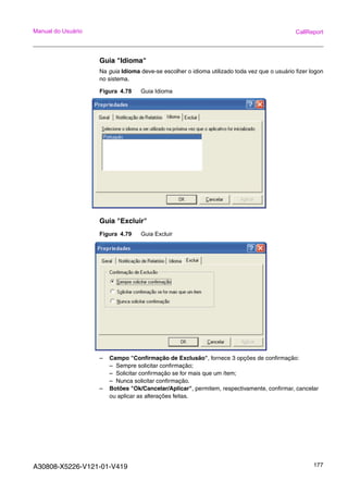 A30808-X5226-V121-01-V419 177
Manual do Usuário CallReport
Guia "Idioma"
Na guia Idioma deve-se escolher o idioma utilizado toda vez que o usuário fizer logon
no sistema.
Figura 4.78 Guia Idioma
Guia "Excluir"
Figura 4.79 Guia Excluir
– Campo "Confirmação de Exclusão", fornece 3 opções de confirmação:
– Sempre solicitar confirmação;
– Solicitar confirmação se for mais que um ítem;
– Nunca solicitar confirmação.
– Botões "Ok/Cancelar/Aplicar", permitem, respectivamente, confirmar, cancelar
ou aplicar as alterações feitas.
 