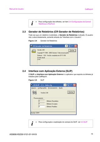 A30808-X5226-V121-01-V419 16
Manual do Usuário CallReport
2.3 Gerador de Relatórios (CR Gerador de Relatórios)
Toda vez que um relatório é solicitado, o Gerador de Relatórios é ativado. O usuário
não o ativa diretamente, somente através da “Interface com o Usuário”.
Figura 2.4 Gerador de Relatórios
2.4 Interface com Aplicação Externa (SLIP)
O SLIP ou Interface com Aplicação Externa é o aplicativo que exporta os bilhetes já
tratados pelo CallReport.
Figura 2.5 SLIP
i • Para configuração dos bilhetes, ver item 3.4 Configurações da Central
Telefônica e PbxFront
i • Para configuração e explicação do campos do SLIP, ver 4.3 SLIP
 