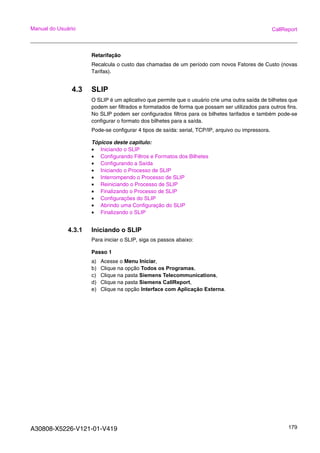 A30808-X5226-V121-01-V419 179
Manual do Usuário CallReport
Retarifação
Recalcula o custo das chamadas de um período com novos Fatores de Custo (novas
Tarifas).
4.3 SLIP
O SLIP é um aplicativo que permite que o usuário crie uma outra saída de bilhetes que
podem ser filtrados e formatados de forma que possam ser utilizados para outros fins.
No SLIP podem ser configurados filtros para os bilhetes tarifados e também pode-se
configurar o formato dos bilhetes para a saída.
Pode-se configurar 4 tipos de saída: serial, TCP/IP, arquivo ou impressora.
Tópicos deste capitulo:
• Iniciando o SLIP
• Configurando Filtros e Formatos dos Bilhetes
• Configurando a Saída
• Iniciando o Processo de SLIP
• Interrompendo o Processo de SLIP
• Reiniciando o Processo de SLIP
• Finalizando o Processo de SLIP
• Configurações do SLIP
• Abrindo uma Configuração do SLIP
• Finalizando o SLIP
4.3.1 Iniciando o SLIP
Para iniciar o SLIP, siga os passos abaixo:
Passo 1
a) Acesse o Menu Iniciar,
b) Clique na opção Todos os Programas,
c) Clique na pasta Siemens Telecommunications,
d) Clique na pasta Siemens CallReport,
e) Clique na opção Interface com Aplicação Externa.
 