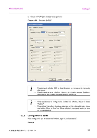 A30808-X5226-V121-01-V419 183
Manual do Usuário CallReport
l) Clique em “OK” para finalizar esta operação
Figura 4.83 Formato do SLIP
4.3.3 Configurando a Saída
Para configurar o tipo de saída dos bilhetes, siga os passos abaixo:
Passo 1
i • Pressionando a tecla <Ctrl> e clicando sobre os nomes serão marcados
alternados.
• Pressionando a tecla <Shift> e clicando no primeiro nome e depois no
último serão adicionados todos os itens da seqüência.
i • Para restabelecer a configuração padrão dos bilhetes, clique no botão
“Padrão”.
• Para colocar na ordem desejada, assinale um item de cada vez e clique
nos botões “Move p/ Cima” ou “Move p/ Baixo”, colocando assim os itens
da forma desejada.
 