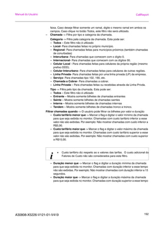 A30808-X5226-V121-01-V419 192
Manual do Usuário CallReport
faixa. Caso deseje filtrar somente um ramal, digite o mesmo ramal em ambos os
campos. Caso clique no botão Todos, este filtro não será utilizado.
– Chamada -> Filtra por tipo e categoria da chamada.
Categoria -> Filtra pela categoria da chamada. Esta pode ser:
– Todos – Este filtro não é utilizado
– Local- Para chamadas feitas no próprio município.
– Regional- Para chamadas feitas para municípios próximos (também chamadas
de conurbadas)
– Interurbana- Para chamadas que comecem com o dígito 0.
– Internacional- Para chamadas que comecem com os dígitos 00.
– Celular Local - Para chamadas feitas para celulares da própria região (mesmo
prefixo DDD).
– Celular Interurbano- Para chamadas feitas para celulares de outras regiões.
– Linha Privada- Para chamadas feitas por uma linha privada (LP) da empresa.
– Serviço- Para chamadas tipo 102, 190, etc.
– Chamada a Cobrar- Para chamadas a cobrar.
– Linha Privada – Para chamadas feitas ou recebidas através da Linha Privda.
Tipo -> Filtra pelo tipo da chamada. Esta pode ser:
– Todos – Este filtro não é utilizado
– Entrante – Mostra somente bilhetes de chamadas entrantes
– Sainte – Mostra somente bilhetes de chamadas saintes
– Interna – Mostra somente bilhetes de chamadas internas
– Tandem – Mostra somente bilhetes de chamadas tronco a tronco.
Filtrar chamadas quando -> O usuário pode filtrar os bilhetes por valor e duração
– Custo tarifário menor que -> Marcar o flag e digitar o valor mínimo da chamada
para que seja exibida no monitor. Chamadas com custo tarifário inferior a esse
valor não são exibidas. Por exemplo: Não mostrar chamadas com custo inferior a
R$5,00.
– Custo tarifário maior que -> Marcar o flag e digitar o valor máximo da chamada
para que seja exibida no monitor. Chamadas com custo tarifário superior a esse
valor não são exibidas. Por exemplo: Não mostrar chamadas com custo superior
a R$15,00.
– Duração menor que -> Marcar o flag e digitar a duração mínima da chamada
para que seja exibida no monitor. Chamadas com duração inferior a esse tempo
não são exibidas. Por exemplo: Não mostrar chamadas com duração inferior a 15
segundos.
– Duração maior que -> Marcar o flag e digitar a duração máxima da chamada
para que seja exibida no monitor. Chamadas com duração superior a esse tempo
i
• Custo tarifário diz respeito ao s valores das tarifas. O custo adicional do
Fatores de Custo não são considerados para este filtro.
 