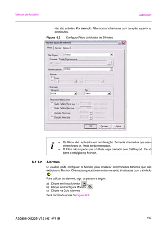 A30808-X5226-V121-01-V419 193
Manual do Usuário CallReport
não são exibidas. Por exemplo: Não mostrar chamadas com duração superior a
30 minutos.
Figura 6.2 Configura Filtro do Monitor de Bilhetes
6.1.1.2 Alarmes
O usuário pode configurar o Monitor para sinalizar determinados bilhetes que são
exibidos no Monitor. Chamadas que acionem o alarme serão sinalizadas com o símbolo
.
Para utilizar os alarmes, siga os passos a seguir:
a) Clique em Novo Monitor .
b) Clique em Configura Monitor .
c) Clique na Guia Alarmes
Será mostrada a tela da Figura 6.3.
i
• Os filtros são aplicados em combinação. Somente chamadas que aten-
derem todos os filtros serão mostradas.
• O Filtro não impede que o bilhete seja coletado pelo CallReport. Ele só
barra a exibição no Monitor.
 