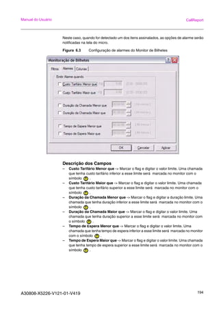A30808-X5226-V121-01-V419 194
Manual do Usuário CallReport
Neste caso, quando for detectado um dos itens assinalados, as opções de alarme serão
notificadas na tela do micro.
Figura 6.3 Configuração de alarmes do Monitor de Bilhetes
Descrição dos Campos
– Custo Tarifário Menor que -> Marcar o flag e digitar o valor limite. Uma chamada
que tenha custo tarifário inferior a esse limite será marcada no monitor com o
símbolo .
– Custo Tarifário Maior que -> Marcar o flag e digitar o valor limite. Uma chamada
que tenha custo tarifário superior a esse limite será marcada no monitor com o
símbolo .
– Duração da Chamada Menor que -> Marcar o flag e digitar a duração limite. Uma
chamada que tenha duração inferior a esse limite será marcada no monitor com o
símbolo .
– Duração da Chamada Maior que -> Marcar o flag e digitar o valor limite. Uma
chamada que tenha duração superior a esse limite será marcada no monitor com
o símbolo .
– Tempo de Espera Menor que -> Marcar o flag e digitar o valor limite. Uma
chamada que tenha tempo de espera inferior a esse limite será marcada no monitor
com o símbolo .
– Tempo de Espera Maior que -> Marcar o flag e digitar o valor limite. Uma chamada
que tenha tempo de espera superior a esse limite será marcada no monitor com o
símbolo .
 