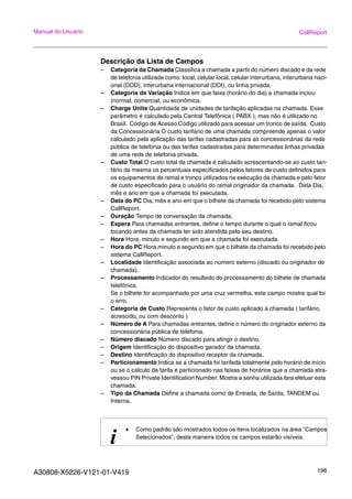 A30808-X5226-V121-01-V419 196
Manual do Usuário CallReport
Descrição da Lista de Campos
– Categoria da Chamada Classifica a chamada a partir do número discado e da rede
de telefonia utilizada como: local, celular local, celular interurbana, interurbana naci-
onal (DDD), interurbana internacional (DDI), ou linha privada.
– Categoria da Variação Indica em que faixa (horário do dia) a chamada inciou
(normal, comercial, ou econômica.
– Charge Units Quantidade de unidades de tarifação aplicadas na chamada. Esse
parâmetro é calculado pela Central Telefônica ( PABX ), mas não é utilizado no
Brasil. Código de Acesso Código utilizado para acessar um tronco de saída. Custo
da Concessionária O custo tarifário de uma chamada compreende apenas o valor
calculado pela aplicação das tarifas cadastradas para as concessionárias da rede
pública de telefonia ou das tarifas cadastradas para determinadas linhas privadas
de uma rede de telefonia privada.
– Custo Total O custo total da chamada é calculado acrescentando-se ao custo tari-
fário da mesma os percentuais especificados pelos fatores de custo definidos para
os equipamentos de ramal e tronco utilizados na execução da chamada e pelo fator
de custo especificado para o usuário do ramal originador da chamada. Data Dia,
mês e ano em que a chamada foi executada.
– Data do PC Dia, mês e ano em que o bilhete da chamada foi recebido pelo sistema
CallReport.
– Duração Tempo de conversação da chamada.
– Espera Para chamadas entrantes, define o tempo durante o qual o ramal ficou
tocando antes da chamada ter sido atendida pelo seu destino.
– Hora Hora, minuto e segundo em que a chamada foi executada.
– Hora do PC Hora,minuto e segundo em que o bilhete da chamada foi recebido pelo
sistema CallReport.
– Localidade Identificação associada ao número externo (discado ou originador de
chamada).
– Processamento Indicador do resultado do processamento do bilhete de chamada
telefônica.
Se o bilhete for acompanhado por uma cruz vermelha, este campo mostra qual foi
o erro.
– Categoria de Custo Representa o fator de custo aplicado à chamada ( tarifário,
acrescido, ou com desconto )
– Número de A Para chamadas entrantes, define o número do originador externo da
concessionária pública de telefonia.
– Número discado Número discado para atingir o destino.
– Origem Identificação do dispositivo gerador da chamada.
– Destino Identificação do dispositivo receptor da chamada.
– Particionamento Indica se a chamada foi tarifada totalmente pelo horário de início
ou se o cálculo da tarifa é particionado nas faixas de horários que a chamada atra-
vessou PIN Private Identification Number. Mostra a senha utilizada fara efetuar esta
chamada.
– Tipo da Chamada Define a chamada como de Entrada, de Saída, TANDEM ou
Interna.
i
• Como padrão são mostrados todos os itens localizados na área “Campos
Selecionados”, desta maneira todos os campos estarão visíveis.
 