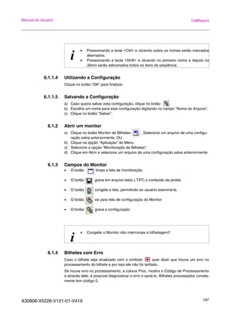 A30808-X5226-V121-01-V419 197
Manual do Usuário CallReport
6.1.1.4 Utilizando a Configuração
Clique no botão “OK” para finalizar.
6.1.1.5 Salvando a Configuração
a) Caso queira salvar esta configuração, clique no botão
b) Escolha um nome para esta configuração digitando no campo “Nome do Arquivo”.
c) Clique no botão “Salvar”.
6.1.2 Abrir um monitor
a) Clique no botão Monitor de Bilhetes . Selecione um arquivo de uma configu-
ração salva anteriormente. OU
b) Clique na opção “Aplicação” do Menu
c) Selecione a opção “Monitoração de Bilhetes”.
d) Clique em Abrir e selecione um arquivo de uma configuração salva anteriormente.
6.1.3 Campos do Monitor
• O botão limpa a tela de monitoração.
• O botão grava em arquivo texto (.TXT) o conteúdo da janela
• O botão congela a tela, permitindo ao usuário examiná-la.
• O botão vai para tela de configuração do Monitor
• O botão grava a configuração
6.1.4 Bilhetes com Erro
Caso o bilhete seja sinalizado com o símbolo quer dizer que houve um erro no
processamento do bilhete e por isso ele não foi tarifado.
Se houve erro no processamento, a coluna Proc. mostra o Código de Processamento
e através dele, é possível diagnosticar o erro e saná-lo. Bilhetes processados correta-
mente tem código 0.
i
• Pressionando a tecla <Ctrl> e clicando sobre os nomes serão marcados
alternados.
• Pressionando a tecla <Shift> e clicando no primeiro nome e depois no
último serão adicionados todos os itens da seqüência.
i
• Congelar o Monitor não interrompe a bilhetagem!!
 