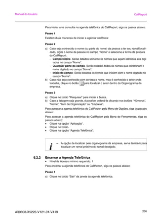 A30808-X5226-V121-01-V419 200
Manual do Usuário CallReport
Para iniciar uma consulta na agenda telefônica do CallReport, siga os passos abaixo:
Passo 1
Existem duas maneiras de iniciar a agenda telefônica:
Passo 2
a) Caso seja conhecido o nome (ou parte do nome) da pessoa a ter seu ramal locali-
zado, digite o nome da pessoa no campo “Nome” e selecione a forma de procura
do CallReport:
– Campo inteiro- Serão listados somente os nomes que sejam idênticos aos digi-
tados no campo “Nome”.
– Qualquer parte do campo- Serão listados todos os nomes que contenham o
nome digitado no campo “Nome”.
– Início do campo- Serão listados os nomes que iniciem com o nome digitado no
campo “Nome”.
b) Caso não seja conhecido com certeza o nome, mas é conhecido o setor onde
trabalha, clique no botão para localizar o setor dentro do Organograma da
empresa.
Passo 3
a) Clique no botão “Pesquisar” para iniciar a busca.
b) Caso a listagem seja grande, é possível ordená-la clicando nos botões “Números”,
“Nome”, “Item de Organização” ou “Empresa”.
Para acessar a agenda telefônica do CallReport pelo Menu de Opções, siga os passos
abaixo:
Para acessar a agenda telefônica do CallReport pela Barra de Ferramentas, siga os
passos abaixo:
• Clique na opção “Aplicação”.
• Clique no botão.
• Clique na opção “Agenda Telefônica”.
6.2.2 Encerrar a Agenda Telefônica
• Nível de Acesso mínimo requerido: 1
Para encerrar a agenda telefônica do CallReport, siga os passos abaixo:
Passo 1
a) Clique no botão “Sair” da janela da agenda telefônica.
i
• A opção de localizar pelo organograma da empresa, serve também para
localizar um ramal próximo do ramal desejado.
 