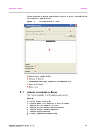 A30808-X5226-V121-01-V419 203
Manual do Usuário CallReport
Durante a vigência da licença, para receber um arquivo de tarifas é necessário entrar
em contato com o suporte técnico.
Figura 7.2 Tela do Atualizador de Tarifas
A - Campo para a escolha do Site
B - Resumo do Sistema
C - Informações sobre o Site, a operadora e o componete atual
D - Barra de Progresso
E - Botão Iniciar
7.1.1 Iniciando o Atualizador de Tarifas
Para iniciar o atualizador de tarifas, siga os passos abaixo:
Passo 1
a) Feche o Servidor de Tarifação
b) Clique no botão “Iniciar”, localizado na “Barra de Tarefas”.
c) Selecione a opção “Todos os Programas”
d) Selecione a opção “Siemens Telecommunications”.
e) Selecione a opção “Siemens CallReport”.
f) Selecione a opção “Utilitários”
g) Clique na opção “Atualizador de Tarifas”.
 