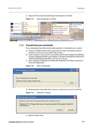A30808-X5226-V121-01-V419 204
Manual do Usuário CallReport
h) Clique em OK na tela de apresentação do Atualizador de Tarifas
Figura 7.3 Ativar Atualizador de Tarifas
7.1.2 Procedimento para atualização
Para a atualização das tarifas através deste aplicativo, é necessário que o usuário:
a) Acesse o WebSite indicado pelo suporte técnico e faça o download do arquivo
chamado cr_tarif_dd_mm_aa.crp(formato Access);
b) Copie o arquivo cr_tarif_dd_mm_aa.crp para o diretório de instalação do CallReport
na pasta "DatabaseTarifDb" (por exemplo, C:Program FilesSiemens-Telecommu-
nicationsCRDatabasesTarifDbcr_tarif_dd_mm_aa.crp);
c) Abra o aplicativo Atualizador de Tarifas (CR Atualizador de Tarifas) e selecione o
menu de Configuração;
Figura 7.4 Menu Configuração
d) Direcione para o local onde está o arquivo cr_tarif_dd_mm_aa.crp e confirme;
Figura 7.5 Selecionar o arquivo
e) Aperte o botão Iniciar .
 