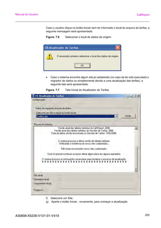 A30808-X5226-V121-01-V419 205
Manual do Usuário CallReport
Caso o usuário clique no botão Iniciar sem ter informado o local do arquivo de tarifas, a
seguinte mensagem será apresentada:
Figura 7.6 Selecionar o local de dados de origem
• Caso o sistema encontre algum site já cadastrado (no caso de ter sido executado o
migrador de dados ou simplesmente devido a uma atualização das tarifas), a
seguinte tela será apresentada:
Figura 7.7 Tela Inicial do Atualizador de Tarifas
f) Selecione um Site;
g) Aperte o botão Iniciar , novamente, para começar a atualização.
 