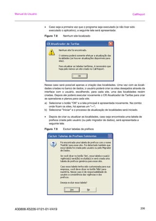 A30808-X5226-V121-01-V419 206
Manual do Usuário CallReport
• Caso seja a primeira vez que o programa seja executado (e não tiver sido
executado o aplicativo), a seguinte tela será apresentada:
Figura 7.8 Nenhum site localizado
Nesse caso será possível apenas a criação das localidades. Uma vez com as locali-
dades criadas no banco de dados, o usuário poderá criar os sites desejados através da
interface com o usuário, escolhendo, para cada site, uma das localidades recém
criadas. Depois ele poderá executar novamente o CR Atualizador de Tarifas para criar
as operadoras e planos para cada site.
a) Selecionar o botão "OK" e a tela principal é apresentada novamente. Na combo
onde ficam os sites, há apenas um "---";
b) Selecionar "Iniciar" e o processo de atualização de localidades será iniciado.
• Depois de criar ou atualizar as localidades, caso seja encontrada uma tabela de
prefixos criada pelo usuário (ou pelo migrador de dados), será apresentada a
seguinte tela:
Figura 7.9 Excluir tabelas de prefixos
 