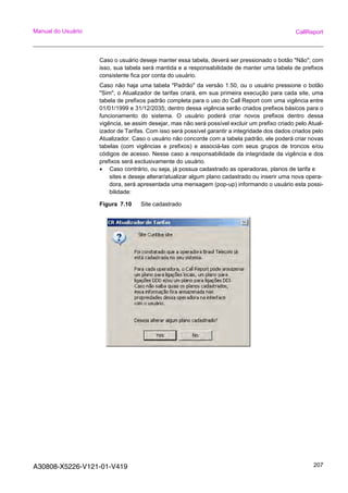 A30808-X5226-V121-01-V419 207
Manual do Usuário CallReport
Caso o usuário deseje manter essa tabela, deverá ser pressionado o botão "Não"; com
isso, sua tabela será mantida e a responsabilidade de manter uma tabela de prefixos
consistente fica por conta do usuário.
Caso não haja uma tabela "Padrão" da versão 1.50, ou o usuário pressione o botão
"Sim", o Atualizador de tarifas criará, em sua primeira execução para cada site, uma
tabela de prefixos padrão completa para o uso do Call Report com uma vigência entre
01/01/1999 e 31/12/2035; dentro dessa vigência serão criados prefixos básicos para o
funcionamento do sistema. O usuário poderá criar novos prefixos dentro dessa
vigência, se assim desejar, mas não será possível excluir um prefixo criado pelo Atual-
izador de Tarifas. Com isso será possível garantir a integridade dos dados criados pelo
Atualizador. Caso o usuário não concorde com a tabela padrão, ele poderá criar novas
tabelas (com vigências e prefixos) e associá-las com seus grupos de troncos e/ou
códigos de acesso. Nesse caso a responsabilidade da integridade da vigência e dos
prefixos será exclusivamente do usuário.
• Caso contrário, ou seja, já possua cadastrado as operadoras, planos de tarifa e
sites e deseje alterar/atualizar algum plano cadastrado ou inserir uma nova opera-
dora, será apresentada uma mensagem (pop-up) informando o usuário esta possi-
bilidade:
Figura 7.10 Site cadastrado
 