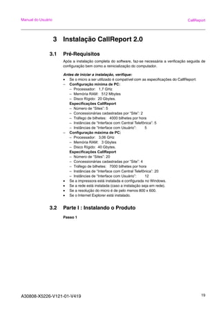 A30808-X5226-V121-01-V419 19
Manual do Usuário CallReport
3 Instalação CallReport 2.0
3.1 Pré-Requisitos
Após a instalação completa do software, faz-se necessária a verificação seguida de
configuração bem como a reinicialização do computador.
Antes de iniciar a instalação, verifique:
• Se o micro a ser utilizado é compatível com as especificações do CallReport:
– Configuração mínima de PC:
– Processador: 1,7 GHz
– Memória RAM: 512 Mbytes
– Disco Rígido: 20 Gbytes.
Especificações CallReport
– Número de “Sites”: 5
– Concessionárias cadastradas por “Site”: 2
– Tráfego de bilhetes: 4000 bilhetes por hora
– Instâncias de “Interface com Central Telefônica”: 5
– Instâncias de “Interface com Usuário”: 5
– Configuração máxima de PC:
– Processador: 3,06 GHz
– Memória RAM: 3 Gbytes
– Disco Rígido: 40 Gbytes.
Especificações CallReport
– Número de “Sites”: 20
– Concessionárias cadastradas por “Site”: 4
– Tráfego de bilhetes: 7000 bilhetes por hora
– Instâncias de “Interface com Central Telefônica”: 20
– Instâncias de “Interface com Usuário”: 12
• Se a impressora está instalada e configurada no Windows.
• Se a rede está instalada (caso a instalação seja em rede).
• Se a resolução do micro é de pelo menos 800 x 600.
• Se o Internet Explorer está instalado.
3.2 Parte I : Instalando o Produto
Passo 1
 